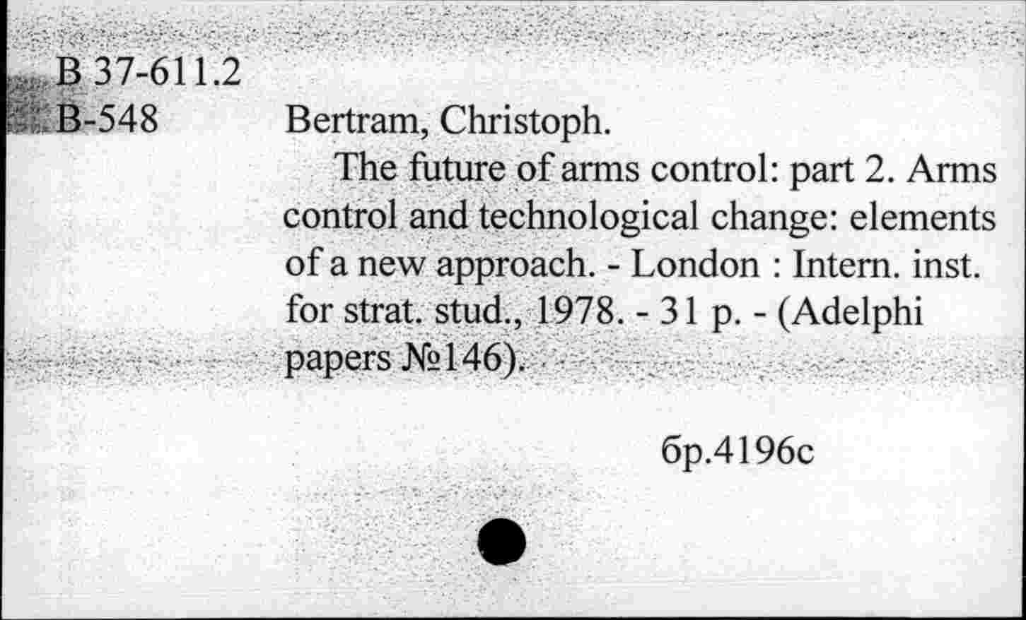 ﻿B 37-611.2
B-548 Bertram, Christoph.
The future of arms control: part 2. Arms control and technological change: elements of a new approach. - London : Intern, inst. for strat. stud., 1978. - 31 p. - (Adelphi papers №146),.-
6p.4196c